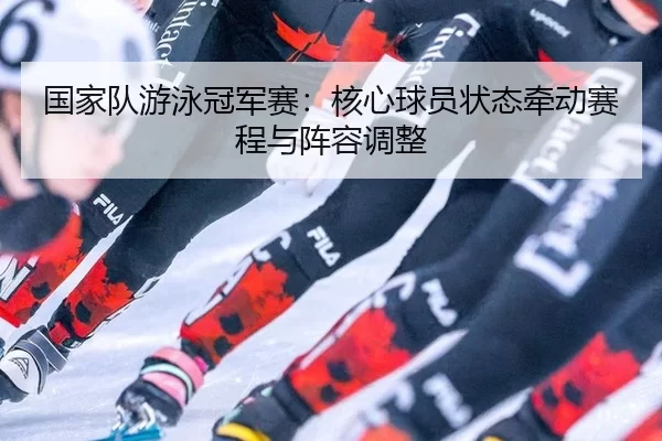 国家队游泳冠军赛：核心球员状态牵动赛程与阵容调整