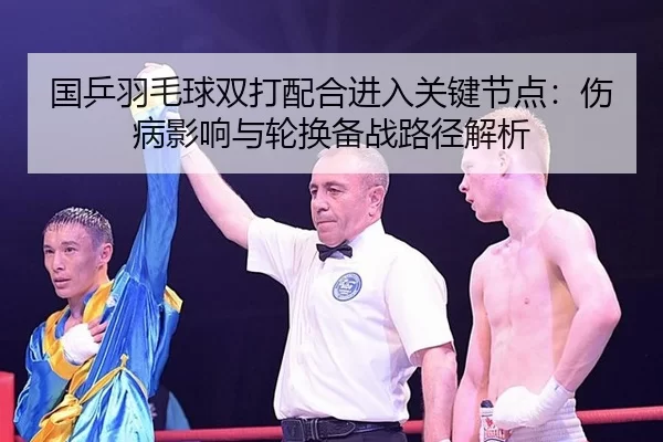 国乒羽毛球双打配合进入关键节点：伤病影响与轮换备战路径解析
